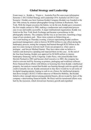 Global Strategy and Leadership
Exam cases: п‚· Kodak п‚· Virgin п‚· Australia Post Pre seen exam information
Semester 2 2012 Global Strategy and Leadership CPA Australia Ltd 2012 Case
Scenario 1 Kodak case facts Eastman Kodak Company (Kodak) was founded in the
late 19th century by amateur photographer George Eastman in Rochester, New
York. With the slogan you press the button, we do the rest, Kodak gave consumers
the first simple camera in 1888, making a cumbersome and complicated process
easy to use and readily accessible. A major multinational organisation, Kodak was
listed on the New York Stock Exchange and became a powerhouse in the
photography industry. The company led the way as an innovator, launching a large
range of new products and... Show more content on Helpwriting.net ...
At a court hearing on Thursday evening, a lawyer representing Kodak creditors
questioned management s plan to borrow $US950 million to stay afloat during the
bankruptcy process, noting the company had burned through $US2 billion in the
past two years trying to reinvent itself. From our perspective, what s past is
prologue , said lawyer Michael Stamer. They have taken what we believe is
reckless and destructive spending and imposed them on this case . At the end of
the four hour hearing, Kodak won approval for $US650 million in interim
bankruptcy financing, led by Citigroup. Under Perez, who joined Kodak from
Hewlett Packard in 2003 and became chief executive in 2005, the company has
tried to reinvent itself by focusing on printers, packaging and workforce software.
Perez financed those efforts with billions in licensing fees from Kodak s intellectual
property, but analysts warned that Kodak was burning through cash too quickly and
could eventually run out. Kodak announced in July that it would try to sell some of
its digital imaging patents, hoping to cash in on a frenzy for intellectual property
that drove Google s $US12.5 billion takeover of Motorola Mobility. But Kodak
failed to draw enough interest among potential buyers, driven in part by fears of the
company s deteriorating financial health. Mr Perez said his turnaround efforts were
hurt by the recession, which slowed new business growth and expedited
 