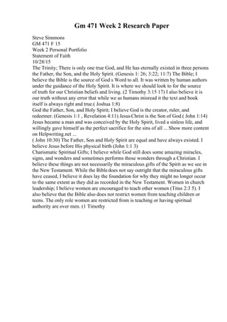 Gm 471 Week 2 Research Paper
Steve Simmons
GM 471 F 15
Week 2 Personal Portfolio
Statement of Faith
10/28/15
The Trinity; There is only one true God, and He has eternally existed in three persons
the Father, the Son, and the Holy Spirit. (Genesis 1: 26; 3:22; 11:7) The Bible; I
believe the Bible is the source of God s Word to all. It was written by human authors
under the guidance of the Holy Spirit. It is where we should look to for the source
of truth for our Christian beliefs and living. (2 Timothy 3:15 17) I also believe it is
our truth without any error that while we as humans misread it the text and book
itself is always right and true.( Joshua 1:8)
God the Father, Son, and Holy Spirit; I believe God is the creator, ruler, and
redeemer. (Genesis 1:1 , Revelation 4:11) JesusChrist is the Son of God.( John 1:14)
Jesus became a man and was conceived by the Holy Spirit, lived a sinless life, and
willingly gave himself as the perfect sacrifice for the sins of all ... Show more content
on Helpwriting.net ...
( John 10:30) The Father, Son and Holy Spirit are equal and have always existed. I
believe Jesus before His physical birth (John 1:1 3)
Charismatic Spiritual Gifts; I believe while God still does some amazing miracles,
signs, and wonders and sometimes performs those wonders through a Christian. I
believe these things are not necessarily the miraculous gifts of the Spirit as we see in
the New Testament. While the Bibledoes not say outright that the miraculous gifts
have ceased, I believe it does lay the foundation for why they might no longer occur
to the same extent as they did as recorded in the New Testament. Women in church
leadership; I believe women are encouraged to teach other women (Titus 2:3 5). I
also believe that the Bible also does not restrict women from teaching children or
teens. The only role women are restricted from is teaching or having spiritual
authority are over men. (1 Timothy
 