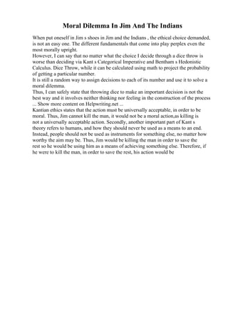 Moral Dilemma In Jim And The Indians
When put oneself in Jim s shoes in Jim and the Indians , the ethical choice demanded,
is not an easy one. The different fundamentals that come into play perplex even the
most morally upright.
However, I can say that no matter what the choice I decide through a dice throw is
worse than deciding via Kant s Categorical Imperative and Bentham s Hedonistic
Calculus. Dice Throw, while it can be calculated using math to project the probability
of getting a particular number.
It is still a random way to assign decisions to each of its number and use it to solve a
moral dilemma.
Thus, I can safely state that throwing dice to make an important decision is not the
best way and it involves neither thinking nor feeling in the construction of the process
... Show more content on Helpwriting.net ...
Kantian ethics states that the action must be universally acceptable, in order to be
moral. Thus, Jim cannot kill the man, it would not be a moral action,as killing is
not a universally acceptable action. Secondly, another important part of Kant s
theory refers to humans, and how they should never be used as a means to an end.
Instead, people should not be used as instruments for something else, no matter how
worthy the aim may be. Thus, Jim would be killing the man in order to save the
rest so he would be using him as a means of achieving something else. Therefore, if
he were to kill the man, in order to save the rest, his action would be
 
