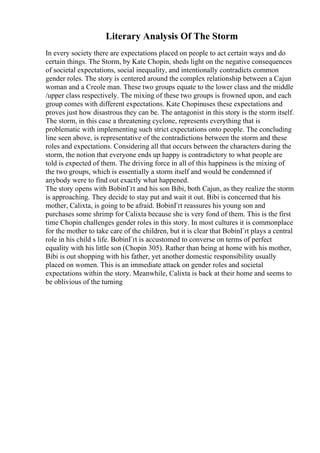 Literary Analysis Of The Storm
In every society there are expectations placed on people to act certain ways and do
certain things. The Storm, by Kate Chopin, sheds light on the negative consequences
of societal expectations, social inequality, and intentionally contradicts common
gender roles. The story is centered around the complex relationship between a Cajun
woman and a Creole man. These two groups equate to the lower class and the middle
/upper class respectively. The mixing of these two groups is frowned upon, and each
group comes with different expectations. Kate Chopinuses these expectations and
proves just how disastrous they can be. The antagonist in this story is the storm itself.
The storm, in this case a threatening cyclone, represents everything that is
problematic with implementing such strict expectations onto people. The concluding
line seen above, is representative of the contradictions between the storm and these
roles and expectations. Considering all that occurs between the characters during the
storm, the notion that everyone ends up happy is contradictory to what people are
told is expected of them. The driving force in all of this happiness is the mixing of
the two groups, which is essentially a storm itself and would be condemned if
anybody were to find out exactly what happened.
The story opens with BobinГґt and his son Bibi, both Cajun, as they realize the storm
is approaching. They decide to stay put and wait it out. Bibi is concerned that his
mother, Calixta, is going to be afraid. BobinГґt reassures his young son and
purchases some shrimp for Calixta because she is very fond of them. This is the first
time Chopin challenges gender roles in this story. In most cultures it is commonplace
for the mother to take care of the children, but it is clear that BobinГґt plays a central
role in his child s life. BobinГґt is accustomed to converse on terms of perfect
equality with his little son (Chopin 305). Rather than being at home with his mother,
Bibi is out shopping with his father, yet another domestic responsibility usually
placed on women. This is an immediate attack on gender roles and societal
expectations within the story. Meanwhile, Calixta is back at their home and seems to
be oblivious of the turning
 