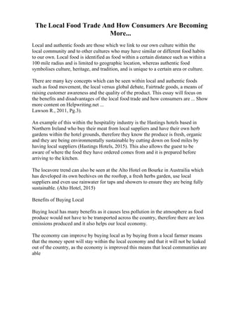 The Local Food Trade And How Consumers Are Becoming
More...
Local and authentic foods are those which we link to our own culture within the
local community and to other cultures who may have similar or different food habits
to our own. Local food is identified as food within a certain distance such as within a
100 mile radius and is limited to geographic location, whereas authentic food
symbolises culture, heritage, and tradition, and is unique to a certain area or culture.
There are many key concepts which can be seen within local and authentic foods
such as food movement, the local versus global debate, Fairtrade goods, a means of
raising customer awareness and the quality of the product. This essay will focus on
the benefits and disadvantages of the local food trade and how consumers are ... Show
more content on Helpwriting.net ...
Lawson R., 2011, Pg.3).
An example of this within the hospitality industry is the Hastings hotels based in
Northern Ireland who buy their meat from local suppliers and have their own herb
gardens within the hotel grounds, therefore they know the produce is fresh, organic
and they are being environmentally sustainable by cutting down on food miles by
having local suppliers (Hastings Hotels, 2015). This also allows the guest to be
aware of where the food they have ordered comes from and it is prepared before
arriving to the kitchen.
The locavore trend can also be seen at the Alto Hotel on Bourke in Austrailia which
has developed its own beehives on the rooftop, a fresh herbs garden, use local
suppliers and even use rainwater for taps and showers to ensure they are being fully
sustainable. (Alto Hotel, 2015)
Benefits of Buying Local
Buying local has many benefits as it causes less pollution in the atmosphere as food
produce would not have to be transported across the country, therefore there are less
emissions produced and it also helps our local economy.
The economy can improve by buying local as by buying from a local farmer means
that the money spent will stay within the local economy and that it will not be leaked
out of the country, as the economy is improved this means that local communities are
able
 
