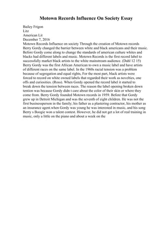 Motown Records Influence On Society Essay
Bailey Frigon
Litz
American Lit
December 7, 2016
Motown Records Influence on society Through the creation of Motown records
Berry Gordy changed the barrier between white and black americans and their music.
Before Gordy come along to change the standards of american culture whites and
blacks had different labels and music. Motown Records is the first record label to
successfully market black artists to the white mainstream audience. (Dahl 12 15)
Berry Gordy was the first African American to own a music label and have artists
of different races on the same label. In the 1960s racial tension was a problem
because of segregation and equal rights, For the most part, black artists were
forced to record on white owned labels that regarded their work as novelties, one
offs and curiosities. (Ross). When Gordy opened the record label it started to
break down the tension between races. The reason the label opening broken down
tention was because Gordy didn t care about the color of their skin or where they
come from. Berry Gordy founded Motown records in 1959. Before that Gordy
grew up in Detroit Michigan and was the seventh of eight children. He was not the
first businessperson in the family; his father as a plastering contractor, his mother as
an insurance agent.when Gordy was young he was interested in music, and his song
Berry s Boogie won a talent contest. However, he did not get a lot of real training in
music, only a little on the piano and about a week on the
 