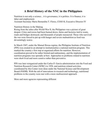 A Brief History of the NNC in the Philippines
Nutrition is not only a science... it is governance, it is politics. It is finance, it is
labor and employment.
Assistant Secretary Maria Bernardita T. Flores, CESO II, Executive Director IV
Nutrition History in the Making
Rising from the ashes after World War II, the Philippines was a picture of great
despair. Cities and towns had been burned down, farms and factories laid to waste,
roads and bridges destroyed, and thousands of people massacred. Those who survived
the war were forced to put up with hunger and severe malnutrition as food was
devastatingly scarce.
In March 1947, under the Manuel Roxas regime, the Philippine Institute of Nutrition
(PIN) was created in an attempt to institutionalize a national nutrition program. This
marked the country s first step at organized efforts for nutrition. However,
coordination proved to be rather limited and rudimentary, and the implementation of
nutrition programs was sporadic at best. Approaches to problems related to nutrition
were short lived and more curative rather than preventive.
PIN was later reorganized under the Carlos P. Garcia administration into the Food and
Nutrition Research Center (NFRC) in 1958, and nutrition related activities
coordinated by this Center were done under the National Science and Development
Board (NSDB). With the aid of innovations in research and technology, nutritional
problems in the country were met with a more multisectoral approach.
More and more agencies representing different
 