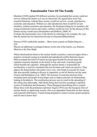Functionalist View Of The Family
Murdock (1949) studied 250 different societies, he concluded that society could not
survive without the family as it was so functional. He argued there were four
essential functions, without these society would not survive: sexual, reproductive,
economic and education. Without sex and reproduction there would be no new
members, without economic and education, the familyproviding for its members, the
young socialised to norms and values, cultures would not exist. In the absence of this
human society would cease (Haralambos and Holborn, 2008). 83
Evaluate the functionalist view of the family by referring to for example, the view
that the family has lost functions/role due to structural differentiation.
Parsons (1955) studied the modern ... Show more content on Helpwriting.net ...
220
Discuss an additional sociological theory on the role of the family, e.g. feminist,
Marxist or the New Right.
Where functionalism believes the nuclear family is positive, marxism argues from a
negative viewpoint seeing an extended and reproduced conflict between classes.
Marxist dispute the belief of family having equal benefit for all and argue the
capitalist economy depends on the family to buy and work, to produce goods
which benefits the capitalist. Although the nuclear family is responsible for
socialisation, it must be considered that not all norms and values are positive. They
oppose the functionalists who paint a rosy view, who forget to account for issues
that arise possibly leading to divorce or separation, as not all families are the same
(Taylor and Richardson et al,. 2002). The increase of economic pressure from
unemployment and people living longer seen to impose pressure on relationships
leading to breakdown. The socialisation process seen to result in the spreading of
the ruling class philosophy, individuals being deceived into accepting a capitalist
system of leadership and dominance. Those Bourgeois benefitting from a created
labour force with the proletariat exploited. Engels (1972) saw the bourgeois form of
nuclear family as oppressing women, who were dependent financially on their spouse
and expected child bearers. Family being designed to control women, protect property
and for men to know their
 