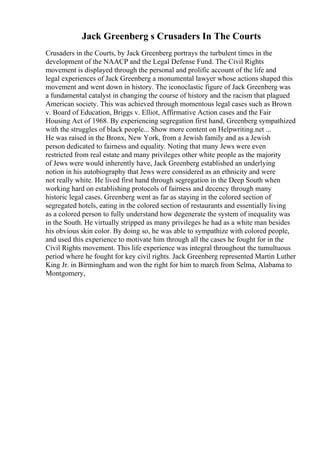 Jack Greenberg s Crusaders In The Courts
Crusaders in the Courts, by Jack Greenberg portrays the turbulent times in the
development of the NAACP and the Legal Defense Fund. The Civil Rights
movement is displayed through the personal and prolific account of the life and
legal experiences of Jack Greenberg a monumental lawyer whose actions shaped this
movement and went down in history. The iconoclastic figure of Jack Greenberg was
a fundamental catalyst in changing the course of history and the racism that plagued
American society. This was achieved through momentous legal cases such as Brown
v. Board of Education, Briggs v. Elliot, Affirmative Action cases and the Fair
Housing Act of 1968. By experiencing segregation first hand, Greenberg sympathized
with the struggles of black people... Show more content on Helpwriting.net ...
He was raised in the Bronx, New York, from a Jewish family and as a Jewish
person dedicated to fairness and equality. Noting that many Jews were even
restricted from real estate and many privileges other white people as the majority
of Jews were would inherently have, Jack Greenberg established an underlying
notion in his autobiography that Jews were considered as an ethnicity and were
not really white. He lived first hand through segregation in the Deep South when
working hard on establishing protocols of fairness and decency through many
historic legal cases. Greenberg went as far as staying in the colored section of
segregated hotels, eating in the colored section of restaurants and essentially living
as a colored person to fully understand how degenerate the system of inequality was
in the South. He virtually stripped as many privileges he had as a white man besides
his obvious skin color. By doing so, he was able to sympathize with colored people,
and used this experience to motivate him through all the cases he fought for in the
Civil Rights movement. This life experience was integral throughout the tumultuous
period where he fought for key civil rights. Jack Greenberg represented Martin Luther
King Jr. in Birmingham and won the right for him to march from Selma, Alabama to
Montgomery,
 