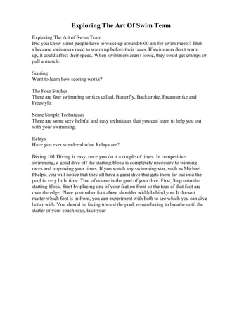 Exploring The Art Of Swim Team
Exploring The Art of Swim Team
Did you know some people have to wake up around 6:00 am for swim meets? That
s because swimmers need to warm up before their races. If swimmers don t warm
up, it could affect their speed. When swimmers aren t loose, they could get cramps or
pull a muscle.
Scoring
Want to learn how scoring works?
The Four Strokes
There are four swimming strokes called, Butterfly, Backstroke, Breaststroke and
Freestyle.
Some Simple Techniques
There are some very helpful and easy techniques that you can learn to help you out
with your swimming.
Relays
Have you ever wondered what Relays are?
Diving 101 Diving is easy, once you do it a couple of times. In competitive
swimming, a good dive off the starting block is completely necessary to winning
races and improving your times. If you watch any swimming star, such as Michael
Phelps, you will notice that they all have a great dive that gets them far out into the
pool in very little time. That of course is the goal of your dive. First, Step onto the
starting block. Start by placing one of your feet on front so the toes of that foot are
over the edge. Place your other foot about shoulder width behind you. It doesn t
matter which foot is in front, you can experiment with both to see which you can dive
better with. You should be facing toward the pool, remembering to breathe until the
starter or your coach says, take your
 