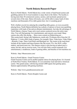 North Dakota Research Paper
Keno in North Dakota : North Dakota has a wide variety of land based casinos and
gambling options for its local residents to enjoy them to the fullest. The locality is
having more than 30 commercial casinos, racinos, and racetracks spread across
several cities of the state. Hence obviously, you will be able to enjoy loads of slots
machines and thousands of live table games here. Isn t it sounding great?
Well, whether you do love playing the compelling table games, or even you prefer
playing Keno, North Dakota definitely has a plenty of options to boost your gambling
experience with loads of fun and an ultimate entertainment. Just take the advantage of
North Dakota s famous Vegas style royal casinos scattered across the entire state.
Also, You will find gaming, live entertainment, and concerts year round. Many
casinos also offer fine dining, ... Show more content on Helpwriting.net ...
This casino hotel, facing Lake Sakakawea, needs only 39 minutes drive from the US
Highway 2. It also offers loads of games, for example, Slots, Video keno, Video Poker
, Roulette, Craps, Three Card Poker and Blackjack etc. The rooms in the main hotel
include all the modern and latest features like flat screen TVs, free WiFi, coffee
makers, and much more too. This famous casino is also having an indoor pool, a
sauna, hot tub, and an exercise room. You will also find a casual restaurant, live
entertainment, a steakhouse, loads of gaming tables, and bunches of slot machines etc.
Website : http://4bearscasino.com/
Keno in North Dakota : Grand Treasure Casino
Grand Treasure Casino can be another popular choice for playing Keno. It is located
at North West Trenton, North Dakota. It is an extremely royal and native American
casino. This grand casino, with having around 5,000 square feet gaming space,
features approximately 260 gaming machines.
Website : http://www.grandtreasurecasino.net/
Keno in North Dakota : Prairie Knights Casino and
 