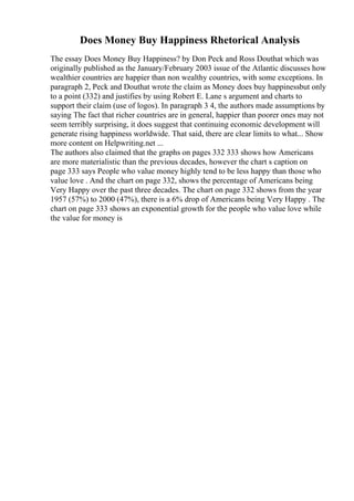 Does Money Buy Happiness Rhetorical Analysis
The essay Does Money Buy Happiness? by Don Peck and Ross Douthat which was
originally published as the January/February 2003 issue of the Atlantic discusses how
wealthier countries are happier than non wealthy countries, with some exceptions. In
paragraph 2, Peck and Douthat wrote the claim as Money does buy happinessbut only
to a point (332) and justifies by using Robert E. Lane s argument and charts to
support their claim (use of logos). In paragraph 3 4, the authors made assumptions by
saying The fact that richer countries are in general, happier than poorer ones may not
seem terribly surprising, it does suggest that continuing economic development will
generate rising happiness worldwide. That said, there are clear limits to what... Show
more content on Helpwriting.net ...
The authors also claimed that the graphs on pages 332 333 shows how Americans
are more materialistic than the previous decades, however the chart s caption on
page 333 says People who value money highly tend to be less happy than those who
value love . And the chart on page 332, shows the percentage of Americans being
Very Happy over the past three decades. The chart on page 332 shows from the year
1957 (57%) to 2000 (47%), there is a 6% drop of Americans being Very Happy . The
chart on page 333 shows an exponential growth for the people who value love while
the value for money is
 