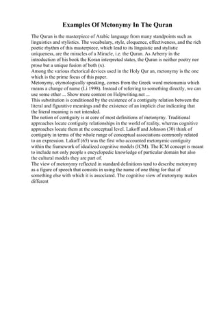 Examples Of Metonymy In The Quran
The Quran is the masterpiece of Arabic language from many standpoints such as
linguistics and stylistics. The vocabulary, style, eloquence, effectiveness, and the rich
poetic rhythm of this masterpiece, which lead to its linguistic and stylistic
uniqueness, are the miracles of a Miracle, i.e. the Quran. As Arberry in the
introduction of his book the Koran interpreted states, the Quran is neither poetry nor
prose but a unique fusion of both (x).
Among the various rhetorical devices used in the Holy Qur an, metonymy is the one
which is the prime focus of this paper.
Metonymy, etymologically speaking, comes from the Greek word metonumia which
means a change of name (Li 1998). Instead of referring to something directly, we can
use some other ... Show more content on Helpwriting.net ...
This substitution is conditioned by the existence of a contiguity relation between the
literal and figurative meanings and the existence of an implicit clue indicating that
the literal meaning is not intended.
The notion of contiguity is at core of most definitions of metonymy. Traditional
approaches locate contiguity relationships in the world of reality, whereas cognitive
approaches locate them at the conceptual level. Lakoff and Johnson (30) think of
contiguity in terms of the whole range of conceptual associations commonly related
to an expression. Lakoff (65) was the first who accounted metonymic contiguity
within the framework of idealized cognitive models (ICM). The ICM concept is meant
to include not only people s encyclopedic knowledge of particular domain but also
the cultural models they are part of.
The view of metonymy reflected in standard definitions tend to describe metonymy
as a figure of speech that consists in using the name of one thing for that of
something else with which it is associated. The cognitive view of metonymy makes
different
 