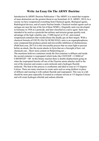 Write An Essay On The ARMY Doctrine
Introduction In ARMY Doctrine Publication 1 The ARMY it is stated that weapons
of mass destruction are the greatest threat to our homeland. (U.S. ARMY, 2012) As a
society we have weaponized everything from Chemical agents, Biological agents,
Radiological devices, and of course Nuclear bombs. Chemical warfare agents such as
saringas are near the top of the list of these WMD s. Originally sarin was developed
in Germany in 1938 as a pesticide, and later classified as a nerve agent. Sarin was
intended to be used as a pesticide but military and terrorist groups quickly took
advantage of the high volatility rate, 17,000 mg/m3 at 25 oC, and created
weaponized containers that would release this deadly gas on their targets. With a
chemical formula of CH3 P(=O)( F)( OCH(CH3)2), sarin is an organophosphorus
ester compound that produces potent and irreversible inhibition of cholinesterase.
(PubChem.com, 2017) It is this irreversible process that we must fight to prevent
before an attack, like the recent attacks in Syria that are a foresight of how vial
chemicals can... Show more content on Helpwriting.net ...
The munitions hold two containers inside the first container is difluoro and inside
the second container is isopropanol which looks like CH3F2OP + C3H8O в†’
C4H10FO2P + HF. In this binary reaction there is double displacement going on
when the isopropanol knocks off one of the Fluorine atoms attaches itself to the
rest of the structure and creates a sarin molecule and a hydrogen fluoride
molecule. The heat in this process is exothermic and ideal to react at 115 degrees
Celcius. There are many reactions to create sarin such as using dichloro in place
of difluoro and reacting it with sodium fluoride and isopropanol. This way in a lab
should be more pure especially if created in a toluene solvent at 115 degrees Celcius
and will create hydrogen chloride and sodium chloride
 