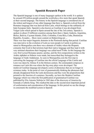 Spanish Research Paper
The Spanish language is one of many languages spoken in the world. It is spoken
by around 470 million people around the world plus a few more that speak Spanish
as their second language. The history in the Spanish language is considered one of
the richest and longest of any other language that there is. Spanish evolved from the
Romance language that was derived from Latin, which belongs to the subfamily of
Indo European Italic. Spanish is also known as Castilian it was developed from
Vulgar Latin which spread in Spain around the late of the 3rd century. Spanish is
spoken in about 23 different countries among them there s Spain Andorra, Argentina,
Belice, Bolivia, Cayman Islands, Chile, Colombia, Costa Rica, Cuba, Dominican
Republic, Ecuador,... Show more content on Helpwriting.net ...
There was four major linguistic domains in the Peninsula during that period. Castilian
was innovative in the evolution of Latin as were people to Castile in politics as
stated in Monografias.com there was a domain of Arabic where the Hispanic
comunity that lived in that terretory kept their native language and they kept it with
very minimal alterations their language was called mozГЎrabe. In this language the
very first Lyrical Romance poems: jarchas, and the first compositions written in the
Arabic alphabet or Hebrew were made, but transcribed they belonged to the
language of Ando Andalusian. As seen in Monografias.com the first step in
converting the language of Castilian into the oficial Language of the Castile and
Leon was taken by Afonso X in the thirteen century. He commanded composes in
romance not Latin this was where the big story plays were developed. The
medieval Castilian language developed a series of phonemes that are no longer in
existence today. In the point of view of grammatically thinking the phonemes had
already disappeared from the Latin declensions and they were the prepositions that
pointed to the function of a sentence. Secondly, we have the Modern Castilian
language which was when the first publication of grammatical Castilian was
published by Elio Antonio Nebrija in 1942 date of the discovery of America by
Granada a Catholic King. This marked the date as the second most important period
of conformation and consideration of the language. In this period we see the change
in consonants the modified system in Spanish
 