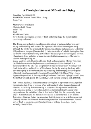 A Theological Account Of Death And Dying
Candidate No: 000648153
TMM2171 Christian Faith Ethical Living
Essay Two
Martha Grace Weatherill
Christian Faith Ethics
Essay Two
Draft
Word Count: 2680
How should a theological account of death and dying shape the morale debate
concerning euthanasia
The debate on whether it is moral to assist in suicide or euthanasia has been very
strong and heated by both sides of the argument, this debate has not gone away
although the bill for the arguments for assisted suicide and euthanasia was lost in the
UK parliament last year.[footnoteRef:1] Using the works of catholic theologians from
the fourth century to the twenty first century, this essay gives the theological account
of death and dying and aims to shape the moral debate concerning ... Show more
content on Helpwriting.net ...
as one identifies with Christ?s suffering, death and resurrection (Hope). Therefore,
the Christian understanding is to accept death as natural even though it is a
punishment from the fall. This acceptance will help the Christian?s ?journey? with
death in their lives and the lives of friends and family, by treating the dying with
care and dignity as a community and by addressing and managing the ?total pain?
of the individual as practiced in hospices.[footnoteRef:4] [2: David Albert Jones,
Approaching the End: A Theological Exploration of Death and Dying (Oxford?; New
York: OUP Oxford, 2007), 24.] [3: Ibid., 37.] [4: Beville, Dying to Kill, 285?301.]
For Thomas Aquinas, a thirteenth century theologian, in agreement with Augustine,
he maintains that dying is because of sin and is natural when it occurs because of
elements in the body that are contrary to existence. He argues that suicide and
indeed assisted killing is viewed as death in an ?unnatural state? because what
happens is that the individual killed is deprived of their life, the community loses
one of its members and the person?s soul is dead in a manner that is not natural.
Jones takes this even further by suggesting that it is even worse to kill someone out
of mercy because the innocent deserves our protection. Aquinas maintains that this
sort of death is against a person?s natural love of self and it questions God?s
authority. David Albert
 