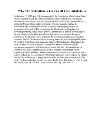 Why The Prohibition Is The Era Of The United States
On January 17, 1920, the 18th Amendment to the constitution of the United States
of America took effect. The 18th Amendment had been ratified a year earlier,
banning the manufacture, sale, or transportation of intoxicating liquors (Okrent, 1)
within the United States and its territories. This new decade is called the
Prohibition. The prohibition is the era of bizarre and engaging images of
speakeasies, intoxicated flappers dancing the Charleston, bootleggers, and
mobsters protecting illegal trades. Daniel Okrent seeks to explain the build up to
the era, passage of the 18th Amendment, the public s activities in the age of
Prohibition, the ultimate repeal of the law by the 21st Amendment, and the final
outcomes. Daniel Okrent is an award winning journalist, and the first public editor
of The New York Times and managing editor of Life magazine. Throughout the
book Okrent uses many sources of information. Okrent s sources include
newspapers, magazines, oral histories, websites, and interviews conducted by
Okrent. It was clear Okrent had done a lot of research about the era before
beginning to write this book. Many sources were of use and he even uses primary
sources to back up his information. While there are many sources of use by Okrent,
much of the information is foggy because of the poor layout and structure of this
book. The book is broken up into four parts. Part I titled The Struggle , Part II titled
The Flood , Part III The War Of the Wet and The Dry , and Part IV
 