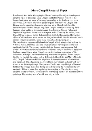 Marc Chagall Research Paper
Russian Art And Artist When people think of art they think of just drawings and
different types of paintings. Marc Chagall and Pablo Picasso, two out of the
hundreds of artist, are some of the most outstanding artist that have ever been
discovered. Art classes only teach people to paint and draw, but Chagall and
Picasso taught more than thousands what true art is. Chagall had three big
masterpieces he worked on for a long time. Chagall and Picasso were big artist
because, Marc had three big masterpieces, Don Jose was Picasso Father, and
Together Chagall and Picasso made two great artist (Venezia). To review, Marc
Chagall lived in a poor family that came from Vitebsk, Byelorussia. He was the
oldest of all his sisters. Marc started out in a jewish school, then he went to a public
school. The public school... Show more content on Helpwriting.net ...
The painting represents the childhood of Chagall, which was the time he lived in
Vitebsk, Russia. Marc had kind of a rough childhood he was poor and he had
troubles in his life. The dreamy painting is from Russian landscapes and folk
stories. When Folk stories are mentioned it means a story or any kind of belief that
has been passed down. Marc Chagall gave a story painted in a picture of his
childhood. Although this was not the only picture he had painted from a story of
his life. He painted the picture in five different childhood stories (Marc). Next, In
1913 Chagall finished the Fiddler oil paintin. It has two mixtures of the russian
and french art. The oil painting is a type of form that Chagall had used with only
some on his form of paintings. Marc use the Fiddler as a visual image of internal
battle of the average individual during his lifetime using the Fiddler aso the key
symbolic. This was more than a painting it was a play to. The play is on many
different theater websites. The fiddler was just the top 2 out of his most masterpiece
paintings. The painting was of a milk man play a violin
 