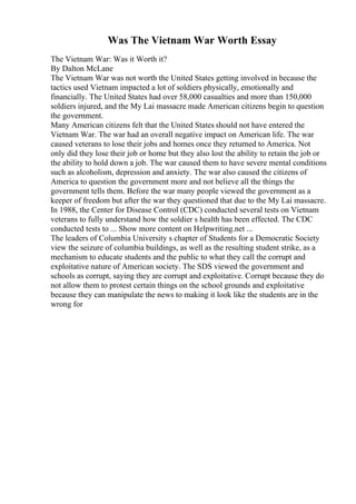Was The Vietnam War Worth Essay
The Vietnam War: Was it Worth it?
By Dalton McLane
The Vietnam War was not worth the United States getting involved in because the
tactics used Vietnam impacted a lot of soldiers physically, emotionally and
financially. The United States had over 58,000 casualties and more than 150,000
soldiers injured, and the My Lai massacre made American citizens begin to question
the government.
Many American citizens felt that the United States should not have entered the
Vietnam War. The war had an overall negative impact on American life. The war
caused veterans to lose their jobs and homes once they returned to America. Not
only did they lose their job or home but they also lost the ability to retain the job or
the ability to hold down a job. The war caused them to have severe mental conditions
such as alcoholism, depression and anxiety. The war also caused the citizens of
America to question the government more and not believe all the things the
government tells them. Before the war many people viewed the government as a
keeper of freedom but after the war they questioned that due to the My Lai massacre.
In 1988, the Center for Disease Control (CDC) conducted several tests on Vietnam
veterans to fully understand how the soldier s health has been effected. The CDC
conducted tests to ... Show more content on Helpwriting.net ...
The leaders of Columbia University s chapter of Students for a Democratic Society
view the seizure of columbia buildings, as well as the resulting student strike, as a
mechanism to educate students and the public to what they call the corrupt and
exploitative nature of American society. The SDS viewed the government and
schools as corrupt, saying they are corrupt and exploitative. Corrupt because they do
not allow them to protest certain things on the school grounds and exploitative
because they can manipulate the news to making it look like the students are in the
wrong for
 