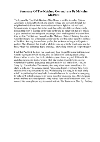 Summary Of The Ketchup Conundrum By Malcolm
Gladwell
The Lesson By: Toni Cade Bambara Miss Moore is not like the other African
Americans in the neighborhood, she goes to college and she wants to teach the
neighborhood children about the world around them. Sylvia s visit to F.A.O.
Schwartz made her upset, but it also made her realize the difference between the
rich and the poor. It inspired her to work harder and do better with her life. This is
a good example of how things can encourage others to change their ways and how
they see life. The Ketchup Conundrum By: Malcolm Gladwell Reading this article
was interesting to me. What surprised me was the way the author describes the taste
of the Heinz ketchup, it was almost perfect, but we know nothing s really perfect,
perfect. Also, I learned that it took a while to come up with the brand name and the
taste, which was confirmed due to a tasting... Show more content on Helpwriting.net
...
I feel that Paul took the train ride to get away from his problems and to think about
what he s going to do with his life. Paul sat in his room thinking about killing
himself with a revolver, but he decided there was a better way to kill himself. He
ended up jumping in front of a train. I felt like he didn t want to be in a world
where money controls everything. This goes to show that life is short. The Zoo
Story By: Edward Albee The zoo story is a story about a man named Jerry. He
starts to tell a story to someone named Peter, Jerry doesn t even know him. Jerrys
story is about why he went to the zoo. While reading this story, in the back of my
mind I kept thinking that Jerry had a death wish because he says how he was going
to walk north to find someone who would make his wish come true. After, he gives
Peter a knife to make the fight fair. Jerry wanted Peter to fulfill his death wish. This
seemed like a complicated way to commit suicide. The Transparent Man By: Anthony
 