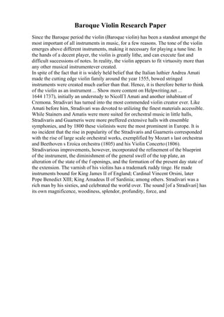 Baroque Violin Research Paper
Since the Baroque period the violin (Baroque violin) has been a standout amongst the
most important of all instruments in music, for a few reasons. The tone of the violin
emerges above different instruments, making it necessary for playing a tune line. In
the hands of a decent player, the violin is greatly lithe, and can execute fast and
difficult successions of notes. In reality, the violin appears to fit virtuosity more than
any other musical instrumentever created.
In spite of the fact that it is widely held belief that the Italian luthier Andrea Amati
made the cutting edge violin family around the year 1555, bowed stringed
instruments were created much earlier than that. Hence, it is therefore better to think
of the violin as an instrument ... Show more content on Helpwriting.net ...
1644 1737), initially an understudy to NicolГІ Amati and another inhabitant of
Cremona. Stradivari has turned into the most commended violin creator ever. Like
Amati before him, Stradivari was devoted to utilizing the finest materials accessible.
While Stainers and Amatis were more suited for orchestral music in little halls,
Stradivaris and Guarneris were more preffered extensive halls with ensemble
symphonies, and by 1800 these violinists were the most prominent in Europe. It is
no incident that the rise in popularity of the Stradivaris and Guarneris corresponded
with the rise of large scale orchestral works, exemplified by Mozart s last orchestras
and Beethoven s Eroica orchestra (1805) and his Violin Concerto (1806).
Stradivarious improvements, however, incorporated the refinement of the blueprint
of the instrument, the diminishment of the general swell of the top plate, an
alteration of the state of the f openings, and the formation of the present day state of
the extension. The varnish of his violins has a trademark ruddy tinge. He made
instruments bound for King James II of England; Cardinal Vincent Orsini, later
Pope Benedict XIII; King Amadeus II of Sardinia; among others. Stradivari was a
rich man by his sixties, and celebrated the world over. The sound [of a Stradivari] has
its own magnificence, woodiness, splendor, profundity, force, and
 