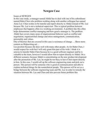 Newgen Case
Issues at NEWGEN
In this case study, a manager named Abdul has to deal with one of his subordinate
named Hahn Chen who problem working along with another colleague has named
Amie Lee. Chen wishes to be transfer and report directly to Abdul instead of Ms. Lee
because Ms. Lee is not a technical supervisor. This is typical problem between
employees that happens often in a working environment. A problem like this often
helps demonstrate conflict managing and how good a manager is. The problem
Abdul face covers many areas of organizational behavior such as conflict and
negotiation, organizational change and stress management, communication,
personality and values.
One of theories that are covered in this case is resistance of change. ... Show more
content on Helpwriting.net ...
Lee position because she does well with many other people. As for Hahn Chen, I
would respect his wish but I will only grant him part of his wish. I think it is
unwise to transfer Hahn Chen because he is a good software engineer and he is
valuable to the team, however I would allow him to report directly to Abdul. On a
different scenario, because Abdul is concentrating on the new product development
after the promotion of Ms. Lee, he might be too busy to have Chen report directly
to him. In this case, I would call up the software engineering team and pick out a
person. This person will be someone who is good at communication and able to
explain technical things for the nontechnical people. This person will be act as a
bridge between the software engineering team and Ms. Lee in order to remedy the
situation between Ms. Lee and Chen and also prevent future problem like
 