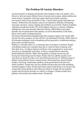 The Problem Of Anxiety Disorders
Anxiety becomes so frequent and forceful, that it begins to take over people s lives.
However, there are many different forms of anxiety such as panic attacks, phobia and
social anxiety. Symptoms of having a panic attack may include sweating,
nervousness, heart racing and attacks of fear. A panic attack usually lasts about ten
minutes. Within those ten minutes a person can experience difficulty of breathing,
chest pain, dizziness, nausea, tingling and numbness in your body. Studies of patients
with panic disorderreveal that 18% of first degree relatives (i.e. parents, offspring,
siblings) have the same disorder (Malcolm Thomas, 2006).What causes panic
disorder may be passed down from parents, or can be abnormalities in the brain,...
Show more content on Helpwriting.net ...
Her doctor had prescribed antidepressants that seemed to improve her mood a little
and she felt more energetic, but she still felt very debilitated (Timothy, 2009). Most of
all relaxation techniques such as breathing and having positive visualization during a
panic attack can help a person.
Phobias is a disorder where it s a continuous fear of an object or situation. People
with phobia usually have countless fears that it s hard for them to keep up with
their daily lives. Avoidance behavior interferes with occupational or usual social
activities, or relationships with others, or there is marked distress about the
phobia (Malcolm Thomas, 2006). Having phobia is feeling stressed out and
having fear when being near the object. People who have phobia usually avoid
what they are afraid of so they won t feel afraid and stressed out. Different types of
phobia can be afraid of clowns, natural storms, blood injections, afraid of blood,
needles, and flying. Furthermore, phobias can be passed down from previous
family members. People may also have phobias because they have had something
traumatic happen to them. Or they had a panic attack while being in an elevator and
seeing others being afraid of what others are afraid of. People who have phobia
usually start having the disorder as a child or a teenager. Children usually have
phobias with animals and weather storms. Situational
 