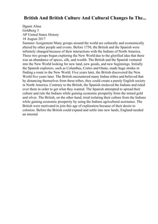 British And British Culture And Cultural Changes In The...
Dganit Alma
Goldberg 3
AP United States History
18 August 2017
Summer Assignment Many groups around the world are culturally and economically
altered by other people and events. Before 1750, the British and the Spanish were
infinitely changed because of their interactions with the Indians of North America.
These two groups began exploring the New World due to the glorified idea that there
was an abundance of spices, silk, and wealth. The British and the Spanish ventured
into the New World looking for new land, new goods, and new beginnings. Initially
the Spanish explorers, such as Columbus, Cortes and Onate, made huge strides in
finding a route to the New World. Five years later, the British discovered the New
World five years later. The British encountered many Indian tribes and believed that
by distancing themselves from these tribes, they could create a purely English society
in North America. Contrary to the British, the Spanish enslaved the Indians and ruled
over them in order to get what they wanted. The Spanish attempted to spread their
culture and rule the Indians while gaining economic prosperity from the mined gold
and silver. The British, on the other hand, tried isolating their culture from the Indians
while gaining economic prosperity by using the Indians agricultural assistance. The
British were motivated to join this age of exploration because of their desire to
colonize. Before the British could expand and settle into new lands, England needed
an internal
 