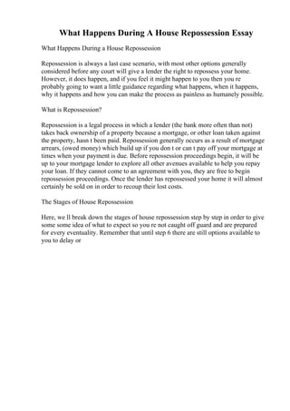 What Happens During A House Repossession Essay
What Happens During a House Repossession
Repossession is always a last case scenario, with most other options generally
considered before any court will give a lender the right to repossess your home.
However, it does happen, and if you feel it might happen to you then you re
probably going to want a little guidance regarding what happens, when it happens,
why it happens and how you can make the process as painless as humanely possible.
What is Repossession?
Repossession is a legal process in which a lender (the bank more often than not)
takes back ownership of a property because a mortgage, or other loan taken against
the property, hasn t been paid. Repossession generally occurs as a result of mortgage
arrears, (owed money) which build up if you don t or can t pay off your mortgage at
times when your payment is due. Before repossession proceedings begin, it will be
up to your mortgage lender to explore all other avenues available to help you repay
your loan. If they cannot come to an agreement with you, they are free to begin
repossession proceedings. Once the lender has repossessed your home it will almost
certainly be sold on in order to recoup their lost costs.
The Stages of House Repossession
Here, we ll break down the stages of house repossession step by step in order to give
some some idea of what to expect so you re not caught off guard and are prepared
for every eventuality. Remember that until step 6 there are still options available to
you to delay or
 