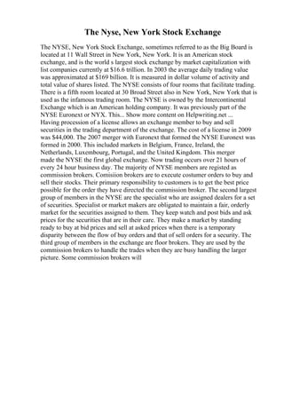The Nyse, New York Stock Exchange
The NYSE, New York Stock Exchange, sometimes referred to as the Big Board is
located at 11 Wall Street in New York, New York. It is an American stock
exchange, and is the world s largest stock exchange by market capitalization with
list companies currently at $16.6 trillion. In 2003 the average daily trading value
was approximated at $169 billion. It is measured in dollar volume of activity and
total value of shares listed. The NYSE consists of four rooms that facilitate trading.
There is a fifth room located at 30 Broad Street also in New York, New York that is
used as the infamous trading room. The NYSE is owned by the Intercontinental
Exchange which is an American holding company. It was previously part of the
NYSE Euronext or NYX. This... Show more content on Helpwriting.net ...
Having procession of a license allows an exchange member to buy and sell
securities in the trading department of the exchange. The cost of a license in 2009
was $44,000. The 2007 merger with Euronext that formed the NYSE Euronext was
formed in 2000. This included markets in Belgium, France, Ireland, the
Netherlands, Luxembourg, Portugal, and the United Kingdom. This merger
made the NYSE the first global exchange. Now trading occurs over 21 hours of
every 24 hour business day. The majority of NYSE members are registed as
commission brokers. Comisiion brokers are to execute costumer orders to buy and
sell their stocks. Their primary responsibility to customers is to get the best price
possible for the order they have directed the commission broker. The second largest
group of members in the NYSE are the specialist who are assigned dealers for a set
of securities. Specialist or market makers are obligated to maintain a fair, orderly
market for the securities assigned to them. They keep watch and post bids and ask
prices for the securities that are in their care. They make a market by standing
ready to buy at bid prices and sell at asked prices when there is a temporary
disparity between the flow of buy orders and that of sell orders for a security. The
third group of members in the exchange are floor brokers. They are used by the
commission brokers to handle the trades when they are busy handling the larger
picture. Some commission brokers will
 