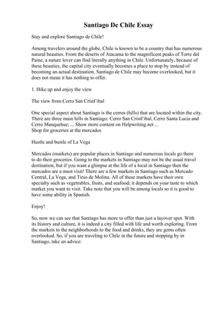 Santiago De Chile Essay
Stay and explore Santiago de Chile!
Among travelers around the globe, Chile is known to be a country that has numerous
natural beauties. From the deserts of Atacama to the magnificent peaks of Torre del
Paine, a nature lover can find literally anything in Chile. Unfortunately, because of
these beauties, the capital city eventually becomes a place to stop by instead of
becoming an actual destination. Santiago de Chile may become overlooked, but it
does not mean it has nothing to offer.
1. Hike up and enjoy the view
The view from Cerro San CristГіbal
One special aspect about Santiago is the cerros (hills) that are located within the city.
There are three main hills in Santiago: Cerro San CristГіbal, Cerro Santa Lucia and
Cerro Manquehue; ... Show more content on Helpwriting.net ...
Shop for groceries at the mercados
Hustle and bustle of La Vega
Mercados (markets) are popular places in Santiago and numerous locals go there
to do their groceries. Going to the markets in Santiago may not be the usual travel
destination, but if you want a glimpse at the life of a local in Santiago then the
mercados are a must visit! There are a few markets in Santiago such as Mercado
Central, La Vega, and Tirso de Molina. All of these markets have their own
specialty such as vegetrables, fruits, and seafood; it depends on your taste to which
market you want to visit. Take note that you will be among locals so it is good to
have some ability in Spanish.
Enjoy!
So, now we can see that Santiago has more to offer than just a layover spot. With
its history and culture, it is indeed a city filled with life and worth exploring. From
the markets to the neighborhoods to the food and drinks, they are gems often
overlooked. So, if you are traveling to Chile in the future and stopping by in
Santiago, take an advice:
 