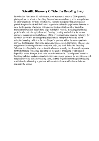 Scientific Discovery Of Selective Breeding Essay
Introduction For almost 10 milleniums, with treatises as much as 2000 years old
giving advice on selective breeding, humans have carried out genetic manipulation
on other organisms for their own benefit. Humans manipulate the genetics and
genetic frequencies of both individual organisms and entire populations in order to
raise the frequency of existing or transgenic traits we find useful or desirable.
Human manipulation occurs for a large number of reasons, including; increasing
profit/productivity in agriculture and farming, creating medical aids for human
diseases, increasing survival chances of the given species and opening pathways for
scientific discovery. Two major methods humans manipulation can be noted;
selective breeding, which is the breeding of organisms within the same species to
increase the frequency of existing genes, and transgenesis, the transfer of genes into
the genome of one organism to create new traits, are used. Selective Breeding
Selective breeding is the process in which humans sexually breed animals or plants
for traits that are considered desirable for the goal of producing offspring and
hopefully; entire lineages, with same such desirable trait . Techniques of selective
breeding includes marker assisted selection; screening a genome for specific genes of
the parents before actually breeding them, and the original inbreeding/line breeding
which involves breeding organisms with the desired traits with close relatives to
maintain the similar
 