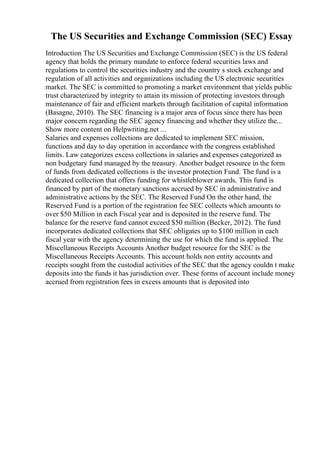 The US Securities and Exchange Commission (SEC) Essay
Introduction The US Securities and Exchange Commission (SEC) is the US federal
agency that holds the primary mandate to enforce federal securities laws and
regulations to control the securities industry and the country s stock exchange and
regulation of all activities and organizations including the US electronic securities
market. The SEC is committed to promoting a market environment that yields public
trust characterized by integrity to attain its mission of protecting investors through
maintenance of fair and efficient markets through facilitation of capital information
(Basagne, 2010). The SEC financing is a major area of focus since there has been
major concern regarding the SEC agency financing and whether they utilize the...
Show more content on Helpwriting.net ...
Salaries and expenses collections are dedicated to implement SEC mission,
functions and day to day operation in accordance with the congress established
limits. Law categorizes excess collections in salaries and expenses categorized as
non budgetary fund managed by the treasury. Another budget resource in the form
of funds from dedicated collections is the investor protection Fund. The fund is a
dedicated collection that offers funding for whistleblower awards. This fund is
financed by part of the monetary sanctions accrued by SEC in administrative and
administrative actions by the SEC. The Reserved Fund On the other hand, the
Reserved Fund is a portion of the registration fee SEC collects which amounts to
over $50 Million in each Fiscal year and is deposited in the reserve fund. The
balance for the reserve fund cannot exceed $50 million (Becker, 2012). The fund
incorporates dedicated collections that SEC obligates up to $100 million in each
fiscal year with the agency determining the use for which the fund is applied. The
Miscellaneous Receipts Accounts Another budget resource for the SEC is the
Miscellaneous Receipts Accounts. This account holds non entity accounts and
receipts sought from the custodial activities of the SEC that the agency couldn t make
deposits into the funds it has jurisdiction over. These forms of account include money
accrued from registration fees in excess amounts that is deposited into
 