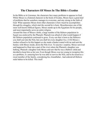 The Characters Of Moses In The Bible s Exodus
In the Bible as in Literature, the characters face many problems to appease to God.
While Moses is a featured character in the book of Exodus, Moses faces a great deal
of problems that he somehow manages to overcome, and stay strong in the faith of
God. What separates Moses from other characters is how much he accomplishes
through his struggles, which start the second he is born. Mosesbecomes one of the
most well known biblical figures, Moses stands up to the Egyptians for his people,
and most importantly saves an entire religion.
Around the time of Moses s birth, a large number of the Hebrew population in
Egypt was enslaved by the Pharaoh. Pharaoh was afraid of what would happen if
the Hebrew population continued to grow. Every son that is born to the Hebrews
you shall cast into the Nile, but you shall let every daughter live. (110) Moses s
mother refused to let this happen so she made a basket coated with tar and sent the
basket, with Moses inside, down the Nile river. To anyone s surprise, Moses survived
and happened to float into a part of the river where the Pharaoh s daughter was
bathing. Pharaoh s daughter took Moses and saw that he was a Hebrew child and
decided to keep him as her son. Even though Moses was too young to recognize this
as a problem, it s amazing how he was able to survive the Nile, and to be raised as a
royal member of the family, considering his, Grandfather , had ordered all Hebrew
male babies to be killed. This itself
 