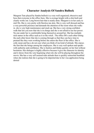 Character Analysis Of Sandra Bullock
Margaret Tate played by Sandra bullock is a very well organized, obsessive anal
boss that everyone in the office fears. She is average height with a slim built and
clearly works out. Long brown hair that is neatly done. Margaret is in her early to
mid 30s. She is very pretty with flawless tan skin. She is very well dressed and has
a very powerful presence and demands the attention of the room when she walks
in. she is very high maintenance and stuck up. She has a very strong confident
walk that lets you now that she is in charge and she is not afraid to use her power.
No one under her is comfortable being themselves around her. She has multiple
nick names in the office such as it or the witch . The office IM s each other letting
the each other know that she is coming through so that they can have time to
pretend like they were working before she enters the floor of the office. She is
cold, mean and has a do not care what you think of me kind of attitude. She enjoys
the fear that she brings among her employees. She is very well spoken and speaks
with authority and confidence. She is fearless and thinks quickly on her feet without
hesitation. Her dialogue is highly effective because it give the character its identity
and it shows from the very beginning what role she will be playing throughout the
movie. She has a very self assured rude attitude then is quickly somewhat humbled
when she realizes that she is going to be deported due to her visa application being
denied
 