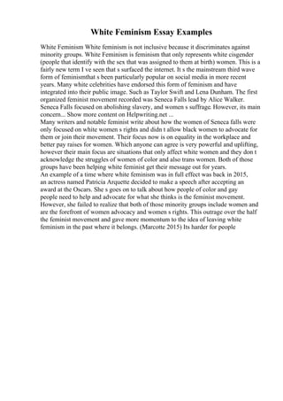 White Feminism Essay Examples
White Feminism White feminism is not inclusive because it discriminates against
minority groups. White Feminism is feminism that only represents white cisgender
(people that identify with the sex that was assigned to them at birth) women. This is a
fairly new term I ve seen that s surfaced the internet. It s the mainstream third wave
form of feminismthat s been particularly popular on social media in more recent
years. Many white celebrities have endorsed this form of feminism and have
integrated into their public image. Such as Taylor Swift and Lena Dunham. The first
organized feminist movement recorded was Seneca Falls lead by Alice Walker.
Seneca Falls focused on abolishing slavery, and women s suffrage. However, its main
concern... Show more content on Helpwriting.net ...
Many writers and notable feminist write about how the women of Seneca falls were
only focused on white women s rights and didn t allow black women to advocate for
them or join their movement. Their focus now is on equality in the workplace and
better pay raises for women. Which anyone can agree is very powerful and uplifting,
however their main focus are situations that only affect white women and they don t
acknowledge the struggles of women of color and also trans women. Both of those
groups have been helping white feminist get their message out for years.
An example of a time where white feminism was in full effect was back in 2015,
an actress named Patricia Arquette decided to make a speech after accepting an
award at the Oscars. She s goes on to talk about how people of color and gay
people need to help and advocate for what she thinks is the feminist movement.
However, she failed to realize that both of those minority groups include women and
are the forefront of women advocacy and women s rights. This outrage over the half
the feminist movement and gave more momentum to the idea of leaving white
feminism in the past where it belongs. (Marcotte 2015) Its harder for people
 