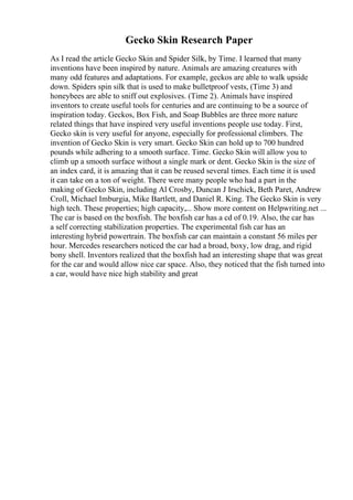 Gecko Skin Research Paper
As I read the article Gecko Skin and Spider Silk, by Time. I learned that many
inventions have been inspired by nature. Animals are amazing creatures with
many odd features and adaptations. For example, geckos are able to walk upside
down. Spiders spin silk that is used to make bulletproof vests, (Time 3) and
honeybees are able to sniff out explosives. (Time 2). Animals have inspired
inventors to create useful tools for centuries and are continuing to be a source of
inspiration today. Geckos, Box Fish, and Soap Bubbles are three more nature
related things that have inspired very useful inventions people use today. First,
Gecko skin is very useful for anyone, especially for professional climbers. The
invention of Gecko Skin is very smart. Gecko Skin can hold up to 700 hundred
pounds while adhering to a smooth surface. Time. Gecko Skin will allow you to
climb up a smooth surface without a single mark or dent. Gecko Skin is the size of
an index card, it is amazing that it can be reused several times. Each time it is used
it can take on a ton of weight. There were many people who had a part in the
making of Gecko Skin, including Al Crosby, Duncan J Irschick, Beth Paret, Andrew
Croll, Michael Imburgia, Mike Bartlett, and Daniel R. King. The Gecko Skin is very
high tech. These properties; high capacity,... Show more content on Helpwriting.net ...
The car is based on the boxfish. The boxfish car has a cd of 0.19. Also, the car has
a self correcting stabilization properties. The experimental fish car has an
interesting hybrid powertrain. The boxfish car can maintain a constant 56 miles per
hour. Mercedes researchers noticed the car had a broad, boxy, low drag, and rigid
bony shell. Inventors realized that the boxfish had an interesting shape that was great
for the car and would allow nice car space. Also, they noticed that the fish turned into
a car, would have nice high stability and great
 