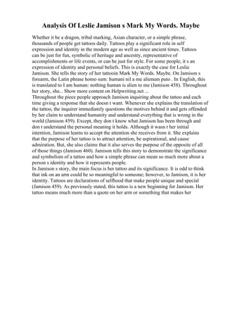 Analysis Of Leslie Jamison s Mark My Words. Maybe
Whether it be a dragon, tribal marking, Asian character, or a simple phrase,
thousands of people get tattoos daily. Tattoos play a significant role in self
expression and identity in the modern age as well as since ancient times. Tattoos
can be just for fun, symbolic of heritage and ancestry, representative of
accomplishments or life events, or can be just for style. For some people, it s an
expression of identity and personal beliefs. This is exactly the case for Leslie
Jamison. She tells the story of her tattooin Mark My Words. Maybe. On Jamison s
forearm, the Latin phrase homo sum: humani nil a me alienum puto . In English, this
is translated to I am human: nothing human is alien to me (Jamison 458). Throughout
her story, she... Show more content on Helpwriting.net ...
Throughout the piece people approach Jamison inquiring about the tattoo and each
time giving a response that she doesn t want. Whenever she explains the translation of
the tattoo, the inquirer immediately questions the motives behind it and gets offended
by her claim to understand humanity and understand everything that is wrong in the
world (Jamison 459). Except, they don t know what Jamison has been through and
don t understand the personal meaning it holds. Although it wasn t her initial
intention, Jamison learns to accept the attention she receives from it. She explains
that the purpose of her tattoo is to attract attention, be aspirational, and cause
admiration. But, she also claims that it also serves the purpose of the opposite of all
of those things (Jamison 460). Jamison tells this story to demonstrate the significance
and symbolism of a tattoo and how a simple phrase can mean so much more about a
person s identity and how it represents people.
In Jamison s story, the main focus is her tattoo and its significance. It is odd to think
that ink on an arm could be so meaningful to someone; however, to Jamison, it is her
identity. Tattoos are declarations of selfhood that make people unique and special
(Jamison 459). As previously stated, this tattoo is a new beginning for Jamison. Her
tattoo means much more than a quote on her arm or something that makes her
 