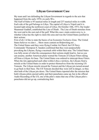 Libyan Government Case
My team and I are defending the Libyan Government in regards to the acts that
happened from the early 1970 s to early 90 s.
The Gulf of Sidra is 95 nautical miles in length and 237 nautical miles in width.
Each side of the gulf belongs to Libya. The capital of Libya is Tripoli and it is
located right along the northwest coast of Libya. On October 10th, 1973, Our leader
Muammar Gaddafi, established the Line of Death . The Line of Death stretches from
the west end to the east end of the gulf. What this case s main controversy is, is
whether Libya has the right to claim this area and was the United States justified in
their actions.
First of all, I d like to state the basics of an Economic Exclusive Zone. The United
States believes we don t ... Show more content on Helpwriting.net ...
The United States said they were flying Combat Air Patrol, but US Navy
Commander Thompson S. Sanders confirmed that they were purposefully
provoking the Libyans, flying a racetrack orbit within their area. The United States
was fully aware of what the consequences their actions might lead to. Just as you
can assume, another American plane warned the Tomcats of Libyan Fitters taking
off from a Libyan Air base. The United States was ordered to intercept those Fitters.
When the Jets approached each other within Libya s territory, the Libyans fired a
missile at the United States in order to protect themselves from the incoming US
Tomcats. The Libyan missile missed the Tomcat and the Libyan jets turned around
to go back to their base. The US Tomcats decided they were still in danger, so they
shot both of the Libyan jets down. The United States reported after the mission that
both Libyans pilots ejected safely and their parachutes came up, but in the official
Audio Recording of the US, one of the pilot s states that one of the Libyan pilot s
parachutes did not go up, contradicting their
 