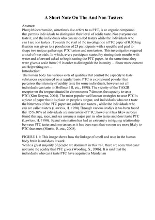 A Short Note On The And Non Tasters
Abstract:
Phenylthiocarbamide, sometimes also refers to as PTC, is an organic compound
that permits individuals to distinguish their level of acidic taste. Not everyone can
taste it, and the individuals who can are called tasters while the individuals who
can t are non tasters . Towards the start of the investigation a PTC paper of 0.003mg
fixation was given to a population of 23 participants with a specific end goal to
shape two unique gatherings: PTC tasters and non tasters. This investigation required
a total of two trials. In which, every participant started by rinsing their mouths with
water and afterward asked to begin tasting the PTC paper. At the same time, they
were given a scale from 0 5 in order to distinguish the intensity ... Show more content
on Helpwriting.net ...
Introduction:
The human body has various sorts of qualities that control the capacity to taste
substances experienced on a regular basis. PTC is a compound powder that
perceives the intensity of acidity taste for some individuals, however not all
individuals can taste it (Hoffman HJ, etc., 1998). The vicinity of the TAS2R
receptor on the tongue situated in chromosome 7 denotes the capacity to taste
PTC (Kim Drayna, 2004). The most popular well known strategies to taste PTC is
a piece of paper that it is place on people s tongue, and individuals who can t taste
the bitterness of the PTC paper are called non tasters , while the individuals who
can are called tasters (Lawless, H. 1980).Through various studies it has been found
that 15% 30% of individuals are non tasters of PTC; however it has likewise been
found that age, race, and sex assume a major part in who tastes and don t taste PTC
(Lawless, H. 1980). Sexual orientation has had an extremely intriguing relationship
between PTC taster and non tasters as it has been seen that women are more likely to
PTC than men (Merritt, R, etc., 2008).
FIGURE 1.1: This image shows how the linkage of smell and taste in the human
body brain is and does it work.
While a great majority of people are dominant in this trait, there are some that can t
not taste the acidity that PTC gives (Wooding, S., 2006). It is said that the
individuals who can t taste PTC have acquired a Mendelian
 