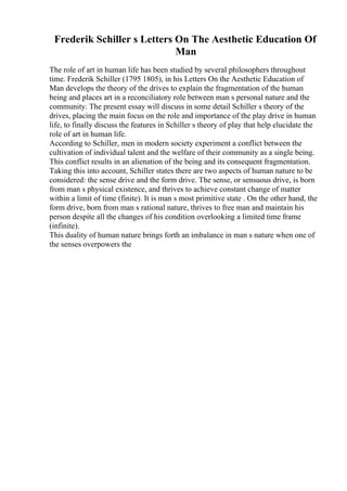 Frederik Schiller s Letters On The Aesthetic Education Of
Man
The role of art in human life has been studied by several philosophers throughout
time. Frederik Schiller (1795 1805), in his Letters On the Aesthetic Education of
Man develops the theory of the drives to explain the fragmentation of the human
being and places art in a reconciliatory role between man s personal nature and the
community. The present essay will discuss in some detail Schiller s theory of the
drives, placing the main focus on the role and importance of the play drive in human
life, to finally discuss the features in Schiller s theory of play that help elucidate the
role of art in human life.
According to Schiller, men in modern society experiment a conflict between the
cultivation of individual talent and the welfare of their community as a single being.
This conflict results in an alienation of the being and its consequent fragmentation.
Taking this into account, Schiller states there are two aspects of human nature to be
considered: the sense drive and the form drive. The sense, or sensuous drive, is born
from man s physical existence, and thrives to achieve constant change of matter
within a limit of time (finite). It is man s most primitive state . On the other hand, the
form drive, born from man s rational nature, thrives to free man and maintain his
person despite all the changes of his condition overlooking a limited time frame
(infinite).
This duality of human nature brings forth an imbalance in man s nature when one of
the senses overpowers the
 