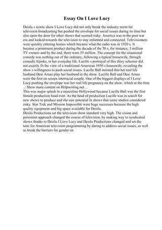 Essay On I Love Lucy
Desilu s iconic show I Love Lucy did not only break the industry norm for
television broadcasting but pushed the envelope for social issues during its time but
also open the door for other shows that seemed risky. America was in the post war
era and looked towards the television to stay informed and connected. Televisionsets
were quickly entering homes which became what the radio was in 1920 s. It
became a prominent product during the decade of the 50 s, for instance, 3 million
TV owners and by the end, there were 55 million. The concept for the situational
comedy was nothing out of the ordinary, following a typical housewife, through
comedic hijinks, in her everyday life. Lucille s portrayal of this ditzy schemer did
not exactly fit the view of a traditional American 1950 s housewife, revealing the
show s willingness to push social issues. Lucille Ball insisted that her real life
husband Desi Arnaz play her husband in the show. Lucille Ball and Desi Arnaz
were the first on screen interracial couple. One of the biggest displays of I Love
Lucy pushing the envelope was her real life pregnancy on the show, which at the time
... Show more content on Helpwriting.net ...
This was major splash in a masculine Hollywood because Lucille Ball was the first
female production head ever. As the head of production Lucille was in search for
new shows to produce and she saw potential in shows that some studios considered
risky. Star Trek and Mission Impossible were huge successes because the high
quality equipment and big space available for Desilu.
Desilu Productions set the television show standard very high. The vision and
persistent approach changed the course of television, by making way to syndicated
shows thanks to Desilu I Love Lucy and Desilu Productions changed and set the
tone for American television programming by daring to address social issues, as well
as break the barriers for gender on
 