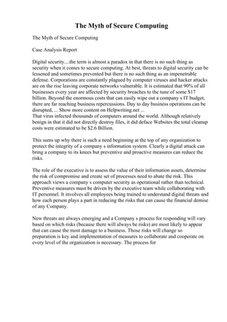 The Myth of Secure Computing
The Myth of Secure Computing
Case Analysis Report
Digital security....the term is almost a paradox in that there is no such thing as
security when it comes to secure computing. At best, threats to digital security can be
lessened and sometimes prevented but there is no such thing as an impenetrable
defense. Corporations are constantly plagued by computer viruses and hacker attacks
are on the rise leaving corporate networks vulnerable. It is estimated that 90% of all
businesses every year are affected by security breaches to the tune of some $17
billion. Beyond the enormous costs that can easily wipe out a company s IT budget,
there are far reaching business repercussions. Day to day business operations can be
disrupted, ... Show more content on Helpwriting.net ...
That virus infected thousands of computers around the world. Although relatively
benign in that it did not directly destroy files, it did deface Websites the total cleanup
costs were estimated to be $2.6 Billion.
This sums up why there is such a need beginning at the top of any organization to
protect the integrity of a company s information system. Clearly a digital attack can
bring a company to its knees but preventive and proactive measures can reduce the
risks.
The role of the executive is to assess the value of their information assets, determine
the risk of compromise and create set of processes need to abate the risk. This
approach views a company s computer security as operational rather than technical.
Preventive measures must be driven by the executive team while collaborating with
IT personnel. It involves all employees being trained to understand digital threats and
how each person plays a part in reducing the risks that can cause the financial demise
of any Company.
New threats are always emerging and a Company s process for responding will vary
based on which risks (because there will always be risks) are most likely to appear
that can cause the most damage to a business. Those risks will change so
preparation is key and implementation of measures to collaborate and cooperate on
every level of the organization is necessary. The process for
 