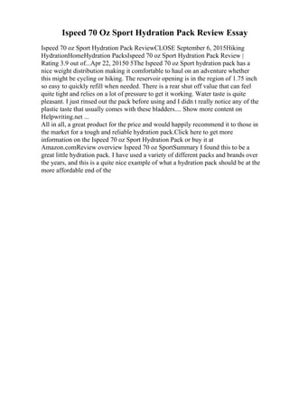 Ispeed 70 Oz Sport Hydration Pack Review Essay
Ispeed 70 oz Sport Hydration Pack ReviewCLOSE September 6, 2015Hiking
HydrationHomeHydration PacksIspeed 70 oz Sport Hydration Pack Review |
Rating 3.9 out of...Apr 22, 20150 5The Ispeed 70 oz Sport hydration pack has a
nice weight distribution making it comfortable to haul on an adventure whether
this might be cycling or hiking. The reservoir opening is in the region of 1.75 inch
so easy to quickly refill when needed. There is a rear shut off value that can feel
quite tight and relies on a lot of pressure to get it working. Water taste is quite
pleasant. I just rinsed out the pack before using and I didn t really notice any of the
plastic taste that usually comes with these bladders.... Show more content on
Helpwriting.net ...
All in all, a great product for the price and would happily recommend it to those in
the market for a tough and reliable hydration pack.Click here to get more
information on the Ispeed 70 oz Sport Hydration Pack or buy it at
Amazon.comReview overview Ispeed 70 oz SportSummary I found this to be a
great little hydration pack. I have used a variety of different packs and brands over
the years, and this is a quite nice example of what a hydration pack should be at the
more affordable end of the
 