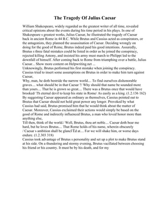 The Tragedy Of Julius Caesar
William Shakespeare, widely regarded as the greatest writer of all time, revealed
critical opinions about the events during his time period in his plays. In one of
Shakespeare s greatest works, Julius Caesar, he illustrated the tragedy of Caesar
back in ancient Rome in 44 B.C. While Brutus and Cassius acted as conspirators, or
the antagonists, they planned the assassination of Caesar. Deciding wrongly on
doing for the good of Rome, Brutus indeed paid his good intentions. Assuredly,
Brutus s three fatal mistakes could be listed in order as he joined the conspiracy,
rejected killing Antony, and insisted his army must march to Philippi led to the
downfall of himself. After coming back to Rome from triumphing over a battle, Julius
Caesar... Show more content on Helpwriting.net ...
Unknowingly, Brutus performed his first mistake when joining the conspiracy.
Cassius tried to insert some assumptions on Brutus in order to make him turn against
Caesar,
Why, man, he doth bestride the narrow world.... To find ourselves dishonorable
graves.... what should be in that Caesar ?/ Why should that name be sounded more
than yours.... That he is grown so great.... There was a Brutus once that would have
brooked/ Th eternal devil to keep his state in Rome/ As easily as a king. (1.2.136 162)
By suggesting Caesar appeared as ordinary as themselves, Cassius pointed out to
Brutus that Caesar should not hold great power any longer. Provoked by what
Cassius had said, Brutus promised him that he would think about the matter of
Caesar. Moreover, Cassius exclaimed their actions would simply be based on the
good of Rome and indirectly influenced Brutus, a man who loved honor more than
anything else,
Till then, think of the world./ Well, Brutus, thou art noble.... Caesar doth bear me
hard, but he loves Brutus.... That Rome holds of his name, wherein obscurely
/ Caesar s ambition shall be glancГЁd at.... For we will shake him, or worse days
endure. (1.2.303 318)
Cassius took advantage of Brutus s personality and set up a plot to make Brutus stand
at his side. On a thundering and stormy evening, Brutus vacillated between choosing
his friend or his country. It must be by his death, and for my
 