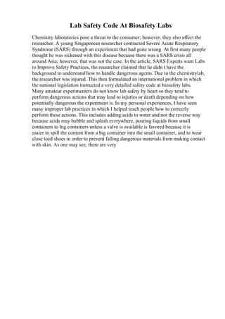 Lab Safety Code At Biosafety Labs
Chemistry laboratories pose a threat to the consumer; however, they also affect the
researcher. A young Singaporean researcher contracted Severe Acute Respiratory
Syndrome (SARS) through an experiment that had gone wrong. At first many people
thought he was sickened with this disease because there was a SARS crisis all
around Asia; however, that was not the case. In the article, SARS Experts want Labs
to Improve Safety Practices, the researcher claimed that he didn t have the
background to understand how to handle dangerous agents. Due to the chemistrylab,
the researcher was injured. This then formulated an international problem in which
the national legislation instructed a very detailed safety code at biosafety labs.
Many amateur experimenters do not know lab safety by heart so they tend to
perform dangerous actions that may lead to injuries or death depending on how
potentially dangerous the experiment is. In my personal experiences, I have seen
many improper lab practices in which I helped teach people how to correctly
perform these actions. This includes adding acids to water and not the reverse way
because acids may bubble and splash everywhere, pouring liquids from small
containers to big containers unless a valve is available is favored because it is
easier to spill the content from a big container into the small container, and to wear
close toed shoes in order to prevent falling dangerous materials from making contact
with skin. As one may see, there are very
 