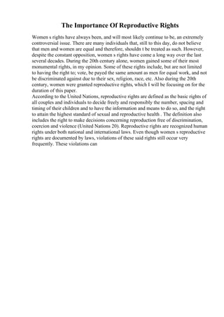 The Importance Of Reproductive Rights
Women s rights have always been, and will most likely continue to be, an extremely
controversial issue. There are many individuals that, still to this day, do not believe
that men and women are equal and therefore, shouldn t be treated as such. However,
despite the constant opposition, women s rights have come a long way over the last
several decades. During the 20th century alone, women gained some of their most
monumental rights, in my opinion. Some of these rights include, but are not limited
to having the right to; vote, be payed the same amount as men for equal work, and not
be discriminated against due to their sex, religion, race, etc. Also during the 20th
century, women were granted reproductive rights, which I will be focusing on for the
duration of this paper.
According to the United Nations, reproductive rights are defined as the basic rights of
all couples and individuals to decide freely and responsibly the number, spacing and
timing of their children and to have the information and means to do so, and the right
to attain the highest standard of sexual and reproductive health . The definition also
includes the right to make decisions concerning reproduction free of discrimination,
coercion and violence (United Nations 20). Reproductive rights are recognized human
rights under both national and international laws. Even though women s reproductive
rights are documented by laws, violations of these said rights still occur very
frequently. These violations can
 