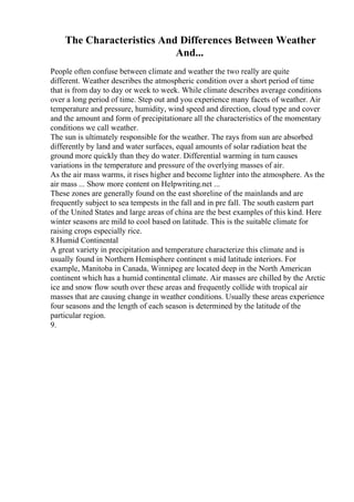 The Characteristics And Differences Between Weather
And...
People often confuse between climate and weather the two really are quite
different. Weather describes the atmospheric condition over a short period of time
that is from day to day or week to week. While climate describes average conditions
over a long period of time. Step out and you experience many facets of weather. Air
temperature and pressure, humidity, wind speed and direction, cloud type and cover
and the amount and form of precipitationare all the characteristics of the momentary
conditions we call weather.
The sun is ultimately responsible for the weather. The rays from sun are absorbed
differently by land and water surfaces, equal amounts of solar radiation heat the
ground more quickly than they do water. Differential warming in turn causes
variations in the temperature and pressure of the overlying masses of air.
As the air mass warms, it rises higher and become lighter into the atmosphere. As the
air mass ... Show more content on Helpwriting.net ...
These zones are generally found on the east shoreline of the mainlands and are
frequently subject to sea tempests in the fall and in pre fall. The south eastern part
of the United States and large areas of china are the best examples of this kind. Here
winter seasons are mild to cool based on latitude. This is the suitable climate for
raising crops especially rice.
8.Humid Continental
A great variety in precipitation and temperature characterize this climate and is
usually found in Northern Hemisphere continent s mid latitude interiors. For
example, Manitoba in Canada, Winnipeg are located deep in the North American
continent which has a humid continental climate. Air masses are chilled by the Arctic
ice and snow flow south over these areas and frequently collide with tropical air
masses that are causing change in weather conditions. Usually these areas experience
four seasons and the length of each season is determined by the latitude of the
particular region.
9.
 