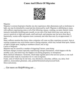 Cause And Effects Of Migraine
Migraine
Migraine is extreme head pain whereby one also experiences other phenomena such as intolerance to
light, one may be disturbed by sound and also distressed by smell. Migraine is debilitating to many,
with sufferers experiencing some or all of the following: nausea, vomiting, eye pain, blurred vision,
intensely intolerable throbbing pain (usually on one side of the head which may come and go in
waves), sensitivity to light and sounds, smell and touch, and migraine may last up to three days1.
Statistically, women suffer migraines more commonly and often then men, by an approximate 3:1
ratio.
Many sufferers mention they know when a migraine will come on (they experience an aura). Aura or
warning symptoms may occur before onset or during migraine, which may include blind spots, flashes
of light or bright spots, tingling or numbness (facial, arm or leg).
Causes of Migraine
Migraine may be caused by a number of triggering2 factors, some being:
Hormone changes (women especially experiencing estrogen fluctuations, which happen with the
monthly cycle, and which may also happen even during pregnancy or menopause).
Brain chemical imbalances. Serotonin, which helps regulate pain in the nervous system, is one such
chemical under study by researchers for it s role in migraine.
Foods, some of which may be red wine, very old cheeses, chocolate, caffeine, soy, dairy, food
additives, monosodium glutamate, salty, pickled/fermented and processed foods.
Stress and anxiety.
... Get more on HelpWriting.net ...
 