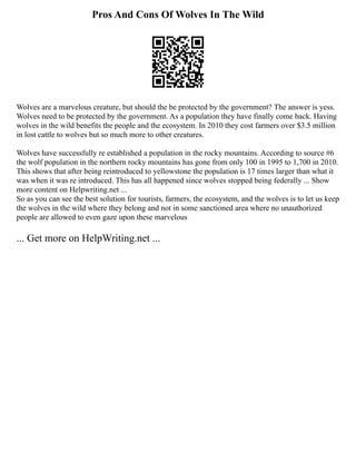 Pros And Cons Of Wolves In The Wild
Wolves are a marvelous creature, but should the be protected by the government? The answer is yess.
Wolves need to be protected by the government. As a population they have finally come back. Having
wolves in the wild benefits the people and the ecosystem. In 2010 they cost farmers over $3.5 million
in lost cattle to wolves but so much more to other creatures.
Wolves have successfully re established a population in the rocky mountains. According to source #6
the wolf population in the northern rocky mountains has gone from only 100 in 1995 to 1,700 in 2010.
This shows that after being reintroduced to yellowstone the population is 17 times larger than what it
was when it was re introduced. This has all happened since wolves stopped being federally ... Show
more content on Helpwriting.net ...
So as you can see the best solution for tourists, farmers, the ecosystem, and the wolves is to let us keep
the wolves in the wild where they belong and not in some sanctioned area where no unauthorized
people are allowed to even gaze upon these marvelous
... Get more on HelpWriting.net ...
 