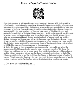 Research Paper On Thomas Hobbes
Everything that could be said about Thomas Hobbes has already been said. With the in ternet it is
infinitely easier to find information on anybody. So instead of trying to do something a Google search
is able to achieve, this paper will have the basics one would need to know about Hobbes to understand
the concept of the Social Contract Theory which will be explained a lit tle later. Thomas Hobbes was
born on April 5, 1588 in the small town of Westport, in the county of Wiltshire which is a small
country in England. Much of Hobbes childhood is unknown even his mother s name is lost. This could
be seen as Hobbes was born around the same time as the invasion of the Spanish Armada. Hobbes s
father had a brother named Francis Hobbes, who had no family of his own though was wealthy.
Hobbes, his brother, and his sister went to live with their uncle when Hobbes father, Thomas Hobbes
Sr. was run out of town. Hobbes Sr. was run out of town due to a fight with some clergymen from his
church. Hobbes started school at West port church at the age of four then ended up at a private school.
In 1603 Hobbes went to ... Show more content on Helpwriting.net ...
By do ing this society as given up a small portion of money to have a better life and helped the
common good. The Military and police is another hugely overlooked example of this theory. The
Military was established as a way to protect society from outside threats. People would either have to
fund the Military with taxes or join and take the chance of potentially serious injury or death. The
Police were established to be just like the Military, but focused on the internal integrity of society. To
keep the Police from abusing the powers they were given basic freedoms such as: Freedom of speech,
freedom of religion, and the freedom from arbitrary discrimination (e.g. based on race, gender,
... Get more on HelpWriting.net ...
 