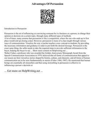 Advantages Of Persuasion
Introduction to Persuasion
Persuasion is the art of influencing or convincing someone be it a business or a person, to change their
opinion or decision on a certain topic, through many different types of methods.
A lot of times, many assume that persuasion is like a competition, where the one who ends up in first
place would end up closing a deal. However, persuasion is more of a class taught through various
ways of communication. Visualize the way a teacher teaches a new concept to students, by providing
the necessary information and guidance in order to put forth the desired message. Persuasion is the
exact same thing, the seller needs to take the required steps to provide sufficient information to the
buyer, helping the buyer to see ... Show more content on Helpwriting.net ...
Walter Fisher, a professor who was awarded the Golden Anniversary Monograph Award from the
Speech Communication Association in 1979, believed that all forms of communication that appeal to
our reason are best viewed as stories shaped by history, culture, and character, and all forms of human
communication are to be seen fundamentally as stories (Fisher 1984, 1987). He mentioned that human
beings are essentially all storytellers and that using storytelling in persuasion is effective in
influencing a person s decision or
... Get more on HelpWriting.net ...
 