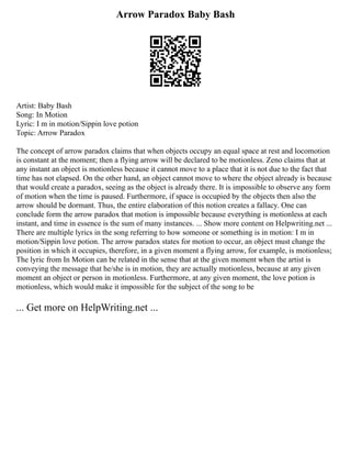 Arrow Paradox Baby Bash
Artist: Baby Bash
Song: In Motion
Lyric: I m in motion/Sippin love potion
Topic: Arrow Paradox
The concept of arrow paradox claims that when objects occupy an equal space at rest and locomotion
is constant at the moment; then a flying arrow will be declared to be motionless. Zeno claims that at
any instant an object is motionless because it cannot move to a place that it is not due to the fact that
time has not elapsed. On the other hand, an object cannot move to where the object already is because
that would create a paradox, seeing as the object is already there. It is impossible to observe any form
of motion when the time is paused. Furthermore, if space is occupied by the objects then also the
arrow should be dormant. Thus, the entire elaboration of this notion creates a fallacy. One can
conclude form the arrow paradox that motion is impossible because everything is motionless at each
instant, and time in essence is the sum of many instances. ... Show more content on Helpwriting.net ...
There are multiple lyrics in the song referring to how someone or something is in motion: I m in
motion/Sippin love potion. The arrow paradox states for motion to occur, an object must change the
position in which it occupies, therefore, in a given moment a flying arrow, for example, is motionless;
The lyric from In Motion can be related in the sense that at the given moment when the artist is
conveying the message that he/she is in motion, they are actually motionless, because at any given
moment an object or person in motionless. Furthermore, at any given moment, the love potion is
motionless, which would make it impossible for the subject of the song to be
... Get more on HelpWriting.net ...
 