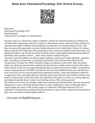 Dania Jaser. Educational Psychology 2242. Kristen Kwasny.
Dania Jaser
Educational Psychology 2242
Kristen Kwasny
3 March 2017 Are Single sex schools better?
Recently single sex schools have made a comeback, and this has raised the question of whether they
are better than coeducational schools. In single sex educational systems, male and female students are
separated and taught in different school buildings or classrooms. In a historical point of view, only
boys were given the opportunity to pursue formal education in the United States. Schools for women
began to spread in the beginning of the nineteenth century, almost one hundred years before they were
granted the right to vote. By the end of the twentieth century coeducational schooling had reached all
elementary and secondary schools ... Show more content on Helpwriting.net ...
Advocates state that students can achieve greater academic success once taught separately, especially
girls. According to Leonard Sax, psychologist and founder of the National Association for the
Advancement of Single Sex Public Education, Single sex education works better. Kids who attend
single sex schools not only do better academically but also have a better attitude toward school and a
better outlook on life. He also argues that placing them in separate classrooms wouldn t accomplish as
much as separate schools, (NASSE). Sax believes that boys learn differently than girls and take more
time to develop. He uses research about brain maturation, hearing, vision and temperature sensitivity
to support his claim, and argues that boys typically receive more attention from teachers and have less
chances of harassment, and at often times very distracting. He points out, What we re doing right now
pretending that gender doesn t matter is not working, he says. We are losing ground.
The effects can be minor, for example, studies have indicated girls perform better when the classroom
temperature is warm, while boys perform better in cooler temperatures. More considerable effects
include higher test scores. In the journal, Single sex Education: What Does Research Tell Us?,
published in The Economic and Social Research Institute, on July of 2010, author Emer Smyth reports
girls were more likely to obtain higher grades in
... Get more on HelpWriting.net ...
 
